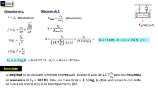 La amplitud de un oscilador armónico amortiguado alcanza el valor de 𝟐𝟑, 𝟕
𝐅𝐨
𝐤𝐬
para una frecuencia
de resonancia de 𝐟𝟎 = 𝟑𝟖𝟐 𝐇𝐳. Para una masa de 𝐦 = 𝟏, 𝟓𝟎 𝐤𝐠, (a)¿Qué valor posee la constante
de fuerza del resorte (k) y la de amortiguamiento (b)?
𝐹0cos(𝜔𝑡)
b
Enunciado
Obtención de 𝒌𝒔
𝑓 = 𝑓0
𝑓 = 𝑓0 =
𝜔0
2𝜋
=
𝑘𝑠
𝑚
2𝜋
(Resonancia)
2𝜋𝑓0 =
𝑘𝑠
𝑚
(2𝜋𝑓0)2 =
𝑘𝑠
𝑚
𝑘𝑠 = 𝑚(2𝜋𝑓0)2
Obtención de 𝒃
𝐀𝐦𝐚𝐱 =
𝐹0
𝑏𝜔0
(Resonancia)
𝐛 =
𝐹0
𝐀𝐦𝐚𝐱𝜔0
𝐛 =
𝐹0
𝟐𝟑. 𝟕
𝐅𝐨
𝐤𝐬
(2𝜋𝑓0)
=
𝑘𝑠
23.7(2𝜋𝑓0)
→ 𝐛 = 151.90 … N ∙ s/m = 152 N ∙ s/m
= 8641272,91 … N/m = 8.64 × 106 N/m
 