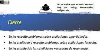 Cierre
• Se ha resuelto problemas sobre oscilaciones amortiguadas.
• Se ha analizado y resuelto problemas sobre oscilaciones forzadas.
• Se ha establecido las condiciones necesarias de resonancia.
No se olvide que en cada semana
hay un trabajo colaborativo
obligatorio.
 