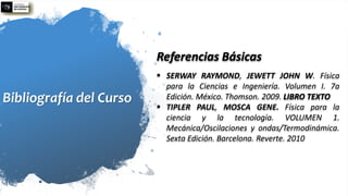 Bibliografía del Curso
Referencias Básicas
▪ SERWAY RAYMOND, JEWETT JOHN W. Física
para la Ciencias e Ingeniería. Volumen I. 7a
Edición. México. Thomson. 2009. LIBRO TEXTO
▪ TIPLER PAUL, MOSCA GENE. Física para la
ciencia y la tecnología. VOLUMEN 1.
Mecánica/Oscilaciones y ondas/Termodinámica.
Sexta Edición. Barcelona. Reverte. 2010
 