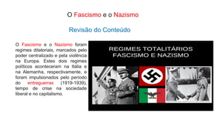 O Fascismo e o Nazismo foram
regimes ditatoriais, marcados pelo
poder centralizado e pela violência
na Europa. Estes dois regimes
políticos aconteceram na Itália e
na Alemanha, respectivamente, e
foram impulsionados pelo período
do entreguerras (1919-1939),
tempo de crise na sociedade
liberal e no capitalismo.
O Fascismo e o Nazismo
Revisão do Conteúdo
 