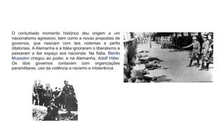 O conturbado momento histórico deu origem a um
nacionalismo agressivo, bem como a novas propostas de
governos, que nasciam com leis violentas e perfis
ditatoriais. A Alemanha e a Itália ignoraram o liberalismo e
passaram a dar espaço aos nacionais. Na Itália, Benito
Mussolini chegou ao poder, e na Alemanha, Adolf Hitler.
Os dois governos contavam com organizações
paramilitares, uso da violência e racismo e intolerância.
 
