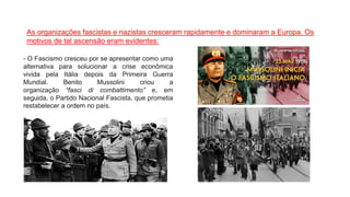 As organizações fascistas e nazistas cresceram rapidamente e dominaram a Europa. Os
motivos de tal ascensão eram evidentes:
- O Fascismo cresceu por se apresentar como uma
alternativa para solucionar a crise econômica
vivida pela Itália depois da Primeira Guerra
Mundial. Benito Mussolini criou a
organização “fasci di combattimento” e, em
seguida, o Partido Nacional Fascista, que prometia
restabelecer a ordem no país.
 