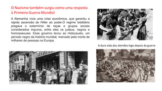 A Alemanha vivia uma crise econômica, que garantiu a
rápida ascensão de Hitler ao poder.O regime totalitário
pregava o extermínio de raças e grupos sociais
considerados impuros, entre eles os judeus, negros e
homossexuais. Esse governo levou ao Holocausto, um
período negro da história mundial, marcado pela morte de
milhares de pessoas na Europa.
A dura vida dos alemães logo depois da guerra
O Nazismo também surgiu como uma resposta
à Primeira Guerra Mundial
 