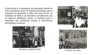 A ignorância e o desespero da população diante da
crise econômica foram os fatores primordiais para a
ascensão de Mussolini e Hitler. De certa forma, os
cidadãos da Itália e da Alemanha acreditavam que
os regimes totalitários seriam a resposta para a
resolução dos problemas sociais e econômicos
enfrentados na época.
Alemanha - outubro de 1923
A inflação criou Hitler
 