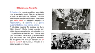 O Nazismo na Alemanha
O Nazismo foi o regime político autoritário
que se estabeleceu na Alemanha durante
a crise da República de Weimar. Com um
fundamento nacional-socialista, formulado
por Adolf Hitler, o Nazismo defendia o
nacionalismo, o racismo e a plena
superioridade da raça branca ariana.
A ideologia nazista foi exposta no livro
Mein Kampf (Minha Luta), escrito por
Hitler. O regime defendia o totalitarismo e
o expansionismo alemão, e foi bem-aceito
pela maioria da sociedade, que acreditava
que o Nazismo faria com que os alemães
se recuperassem após as derrotas da 1ª
Guerra Mundial, as dívidas, a inflação e o
desemprego em massa.
 