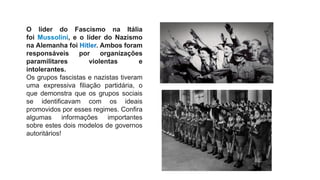 O líder do Fascismo na Itália
foi Mussolini, e o líder do Nazismo
na Alemanha foi Hitler. Ambos foram
responsáveis por organizações
paramilitares violentas e
intolerantes.
Os grupos fascistas e nazistas tiveram
uma expressiva filiação partidária, o
que demonstra que os grupos sociais
se identificavam com os ideais
promovidos por esses regimes. Confira
algumas informações importantes
sobre estes dois modelos de governos
autoritários!
 