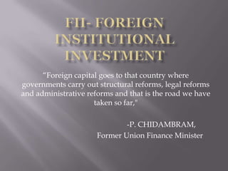 FII- Foreign Institutional Investment “Foreign capital goes to that country where governments carry out structural reforms, legal reforms and administrative reforms and that is the road we have taken so far,"  				-P. CHIDAMBRAM, Former Union Finance Minister  