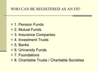 WHO CAN BE REGISTERED AS AN FII? 1. Pension Funds 2. Mutual Funds 3. Insurance Companies 4. Investment Trusts 5. Banks 6. University Funds 7. Foundations 8. Charitable Trusts / Charitable Societies 