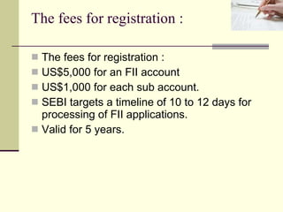 The fees for registration : The fees for registration : US$5,000 for an FII account  US$1,000 for each sub account.  SEBI targets a timeline of 10 to 12 days for processing of FII applications. Valid for 5 years.  