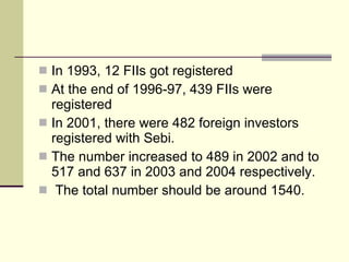 In 1993, 12 FIIs got registered  At the end of 1996-97, 439 FIIs were registered In 2001, there were 482 foreign investors registered with Sebi.  The number increased to 489 in 2002 and to 517 and 637 in 2003 and 2004 respectively.  The total number should be around 1540.  