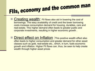 Creating wealth :  FII flows also aid in lowering the cost of borrowings. The easy availability of credit and the lower borrowing costs increase consumption demand for housing, durables, cars and real-estate. This higher demand often leads to greater public and corporate investments, resulting in higher economic growth . Direct effect on Inflation  : This positive wealth effect also often leads to higher consumption and greater demand for other asset classes such as gold, real-estate etc., which, in turn, fuels economic growth and inflation. Higher FII flows can, thus, be seen to help create wealth through higher asset prices  FIIs, economy and the common man  