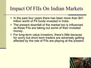 Impact Of FIIs On Indian Markets  In the past four years there has been more than $41 trillion worth of FII funds invested in India. The present downfall of the market too is influenced as these FIIs are taking out some of their invested money.  For long-term value investors, there’s little because for worry but short term traders are adversely getting affected by the role of FIIs are playing at the present.  