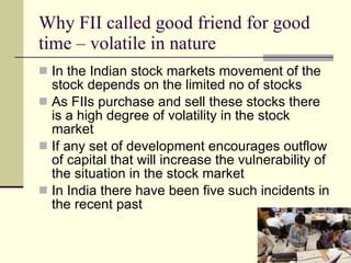 Why FII called good friend for good time – volatile in nature In the Indian stock markets movement of the stock depends on the limited no of stocks As FIIs purchase and sell these stocks there is a high degree of volatility in the stock market  If any set of development encourages outflow of capital that will increase the vulnerability of the situation in the stock market In India there have been five such incidents in the recent past  