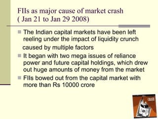 FIIs as major cause of market crash ( Jan 21 to Jan 29 2008) The Indian capital markets have been left reeling under the impact of liquidity crunch caused by multiple factors It began with two mega issues of reliance power and future capital holdings, which drew out huge amounts of money from the market FIIs bowed out from the capital market with more than Rs 10000 crore  