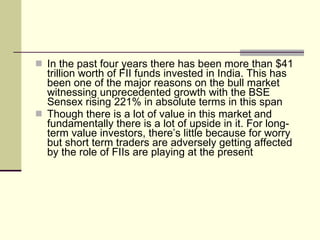 In the past four years there has been more than $41 trillion worth of FII funds invested in India. This has been one of the major reasons on the bull market witnessing unprecedented growth with the BSE Sensex rising 221% in absolute terms in this span  Though there is a lot of value in this market and fundamentally there is a lot of upside in it. For long-term value investors, there’s little because for worry but short term traders are adversely getting affected by the role of FIIs are playing at the present  