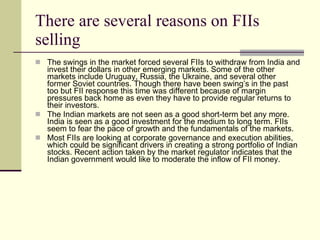 There are several reasons on FIIs selling  The swings in the market forced several FIIs to withdraw from India and invest their dollars in other emerging markets. Some of the other markets include Uruguay, Russia, the Ukraine, and several other former Soviet countries. Though there have been swing’s in the past too but FII response this time was different because of margin pressures back home as even they have to provide regular returns to their investors. The Indian markets are not seen as a good short-term bet any more. India is seen as a good investment for the medium to long term. FIIs seem to fear the pace of growth and the fundamentals of the markets. Most FIIs are looking at corporate governance and execution abilities, which could be significant drivers in creating a strong portfolio of Indian stocks. Recent action taken by the market regulator indicates that the Indian government would like to moderate the inflow of FII money.  