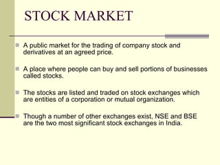 STOCK MARKET A public market for the trading of company stock and derivatives at an agreed price. A place where people can buy and sell portions of businesses called stocks. The stocks are listed and traded on stock exchanges which are entities of a corporation or mutual organization. Though a number of other exchanges exist, NSE and BSE are the two most significant stock exchanges in India. 