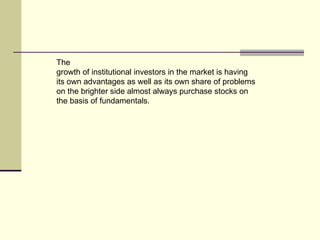 The growth of institutional investors in the market is having its own advantages as well as its own share of problems on the brighter side almost always purchase stocks on the basis of fundamentals. 