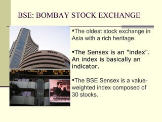 BSE: BOMBAY STOCK EXCHANGE The oldest stock exchange in Asia with a rich heritage. The Sensex is an "index". An index is basically an indicator.  The BSE Sensex is a value-weighted index composed of 30 stocks. 