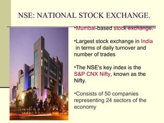 NSE: NATIONAL STOCK EXCHANGE. Mumbai -based  stock exchange . Largest stock exchange in  India  in terms of daily turnover and number of trades The NSE's key index is the  S&P CNX Nifty , known as the Nifty. Consists of 50 companies representing 24 sectors of the economy 