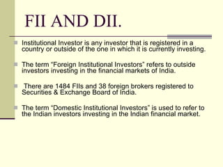 FII AND DII. Institutional Investor is any investor that is registered in a country or outside of the one in which it is currently investing. The term “Foreign Institutional Investors” refers to outside investors investing in the financial markets of India. There are 1484 FIIs and 38 foreign brokers registered to Securities & Exchange Board of India. The term “Domestic Institutional Investors” is used to refer to the Indian investors investing in the Indian financial market. 