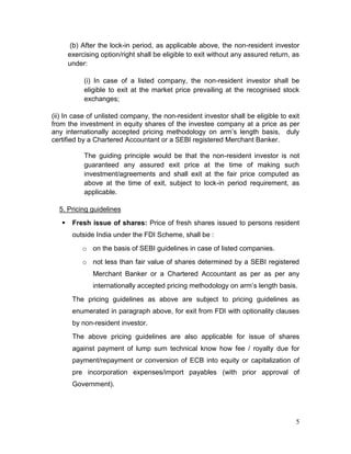 5
(b) After the lock-in period, as applicable above, the non-resident investor
exercising option/right shall be eligible to exit without any assured return, as
under:
(i) In case of a listed company, the non-resident investor shall be
eligible to exit at the market price prevailing at the recognised stock
exchanges;
(ii) In case of unlisted company, the non-resident investor shall be eligible to exit
from the investment in equity shares of the investee company at a price as per
any internationally accepted pricing methodology on arm’s length basis, duly
certified by a Chartered Accountant or a SEBI registered Merchant Banker.
The guiding principle would be that the non-resident investor is not
guaranteed any assured exit price at the time of making such
investment/agreements and shall exit at the fair price computed as
above at the time of exit, subject to lock-in period requirement, as
applicable.
5. Pricing guidelines
 Fresh issue of shares: Price of fresh shares issued to persons resident
outside India under the FDI Scheme, shall be :
o on the basis of SEBI guidelines in case of listed companies.
o not less than fair value of shares determined by a SEBI registered
Merchant Banker or a Chartered Accountant as per as per any
internationally accepted pricing methodology on arm’s length basis.
The pricing guidelines as above are subject to pricing guidelines as
enumerated in paragraph above, for exit from FDI with optionality clauses
by non-resident investor.
The above pricing guidelines are also applicable for issue of shares
against payment of lump sum technical know how fee / royalty due for
payment/repayment or conversion of ECB into equity or capitalization of
pre incorporation expenses/import payables (with prior approval of
Government).
 