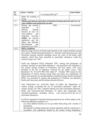 98
Sl.
No.
Sector / Activity
% of Equity/FDI Cap36
Entry Route
plants for washing or
sizing.
3.3 Mining and mineral separation of titanium bearing minerals and ores, its
value addition and integrated activities
3.3.1 Mining and mineral
separation of
titanium bearing
minerals & ores, its
value addition and
integrated activities
subject to sectoral
regulations and the
Mines and Minerals
(Development and
Regulation Act 1957)
100% Government
3.3.2 Other conditions:
India has large reserves of beach sand minerals in the coastal stretches around
the country. Titanium bearing minerals viz. Ilmenite, rutile and leucoxene, and
Zirconium bearing minerals including zircon are some of the beach sand
minerals which have been classified as ‘prescribed substances’ under the
Atomic Energy Act, 1962.
Under the Industrial Policy Statement 1991, mining and production of
minerals classified as ‘prescribed substances’ and specified in the Schedule to
the Atomic Energy (Control of Production and Use) Order, 1953 were
included in the list of industries reserved for the public sector. Vide
Resolution No. 8/1(1)/97-PSU/1422 dated 6th
October 1998 issued by the
Department of Atomic Energy laying down the policy for exploitation of
beach sand minerals, private participation including Foreign Direct Investment
(FDI), was permitted in mining and production of Titanium ores (Ilmenite,
Rutile and Leucoxene) and Zirconium minerals (Zircon).
Vide Notification No. S.O.61(E) dated 18.1.2006, the Department of
Atomic Energy re-notified the list of ‘prescribed substances’ under the
Atomic Energy Act 1962. Titanium bearing ores and concentrates (Ilmenite,
Rutile and Leucoxene) and Zirconium, its alloys and compounds and
minerals/concentrates including Zircon, were removed from the list of
prescribed substances’.
(i) FDI for separation of titanium bearing minerals & ores will be subject to the
following additional conditions viz.:
(A) value addition facilities are set up within India along with transfer of
technology;
(B) disposal of tailings during the mineral separation shall be carried out in
accordance with regulations framed by the Atomic Energy Regulatory
 