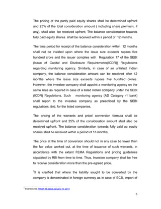 6
The pricing of the partly paid equity shares shall be determined upfront
and 25% of the total consideration amount ( including share premium, if
any), shall also be received upfront; The balance consideration towards
fully paid equity shares shall be received within a period of 12 months.
The time period for receipt of the balance consideration within 12 months
shall not be insisted upon where the issue size exceeds rupees five
hundred crore and the issuer complies with Regulation 17 of the SEBI
(Issue of Capital and Disclosure Requirements(ICDR)) Regulations
regarding monitoring agency. Similarly, in case of an unlisted Indian
company, the balance consideration amount can be received after 12
months where the issue size exceeds rupees five hundred crores.
However, the investee company shall appoint a monitoring agency on the
same lines as required in case of a listed Indian company under the SEBI
(ICDR) Regulations. Such monitoring agency (AD Category -1 bank)
shall report to the investee company as prescribed by the SEBI
regulations, ibid, for the listed companies.
The pricing of the warrants and price/ conversion formula shall be
determined upfront and 25% of the consideration amount shall also be
received upfront. The balance consideration towards fully paid up equity
shares shall be received within a period of 18 months;
The price at the time of conversion should not in any case be lower than
the fair value worked out, at the time of issuance of such warrants, in
accordance with the extant FEMA Regulations and pricing guidelines
stipulated by RBI from time to time. Thus, Investee company shall be free
to receive consideration more than the pre-agreed price.
3
It is clarified that where the liability sought to be converted by the
company is denominated in foreign currency as in case of ECB, import of
3
Inserted vide APDIR 94 dated January 16, 2014
 