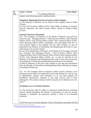 105
Sl.
No.
Sector / Activity
% of Equity/FDI Cap36
Entry Route
subject to the following security conditions/terms:
Mandatory Requirement for Key Executives of the Company
(i) The majority of Directors on the Board of the Company shall be Indian
Citizens.
(ii) The Chief Executive Officer (CEO), Chief Officer In-charge of technical
network operations and Chief Security Officer should be resident Indian
Citizens.
Security Clearance of Personnel
(iii) The Company, all Directors on the Board of Directors and such key
executives like Managing Director / Chief Executive Officer, Chief Financial
Officer (CFO), Chief Security Officer (CSO), Chief Technical Officer (CTO),
Chief Operating Officer (COO), shareholders who individually hold 10% or
more paid-up capital in the company and any other category, as may be
specified by the Ministry of Information and Broadcasting from time to time,
shall require to be security cleared.
In case of the appointment of Directors on the Board of the Company and such
key executives like Managing Director / Chief Executive Officer, Chief
Financial Officer (CFO), Chief Security Officer (CSO), Chief Technical Officer
(CTO), Chief Operating Officer (COO), etc., as may be specified by the
Ministry of Information and Broadcasting from time to time, prior permission
of the Ministry of Information and Broadcasting shall have to be obtained.
It shall be obligatory on the part of the company to also take prior permission
from the Ministry of Information and Broadcasting before effecting any change
in the Board of Directors.
(iv) (iv) The Company shall be required to obtain security clearance of all
foreign personnel likely to be deployed for more than 60 days in a year by way
of appointment, contract, and consultancy or in any other capacity for
installation, maintenance, operation or any other services prior to their
deployment. The security clearance shall be required to be obtained every two
years.42
Permission vis-a-vis Security Clearance
(v) The permission shall be subject to permission holder/licensee remaining
security cleared throughout the currency of permission. In case the security
clearance is withdrawn the permission granted is liable to be terminated
forthwith.
(vi) In the event of security clearance of any of the persons associated with the
42
Notification No.FEMA.312/2014-RB dated July 2, 2014
 