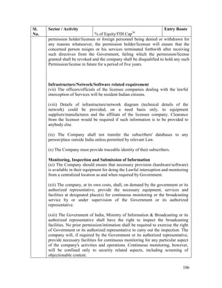 106
Sl.
No.
Sector / Activity
% of Equity/FDI Cap36
Entry Route
permission holder/licensee or foreign personnel being denied or withdrawn for
any reasons whatsoever, the permission holder/licensee will ensure that the
concerned person resigns or his services terminated forthwith after receiving
such directives from the Government, failing which the permission/license
granted shall be revoked and the company shall be disqualified to hold any such
Permission/license in future for a period of five years.
Infrastructure/Network/Software related requirement
(vii) The officers/officials of the licensee companies dealing with the lawful
interception of Services will be resident Indian citizens.
(viii) Details of infrastructure/network diagram (technical details of the
network) could be provided, on a need basis only, to equipment
suppliers/manufactures and the affiliate of the licensee company. Clearance
from the licensor would be required if such information is to be provided to
anybody else.
(ix) The Company shall not transfer the subscribers' databases to any
person/place outside India unless permitted by relevant Law.
(x) The Company must provide traceable identity of their subscribers.
Monitoring, Inspection and Submission of Information
(xi) The Company should ensure that necessary provision (hardware/software)
is available in their equipment for doing the Lawful interception and monitoring
from a centralized location as and when required by Government.
(xii) The company, at its own costs, shall, on demand by the government or its
authorized representative, provide the necessary equipment, services and
facilities at designated place(s) for continuous monitoring or the broadcasting
service by or under supervision of the Government or its authorized
representative.
(xiii) The Government of India, Ministry of Information & Broadcasting or its
authorized representative shall have the right to inspect the broadcasting
facilities. No prior permission/intimation shall be required to exercise the right
of Government or its authorized representative to carry out the inspection. The
company will, if required by the Government or its authorized representative,
provide necessary facilities for continuous monitoring for any particular aspect
of the company's activities and operations. Continuous monitoring, however,
will be confined only to security related aspects, including screening of
objectionable content.
 