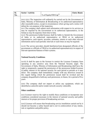 107
Sl.
No.
Sector / Activity
% of Equity/FDI Cap36
Entry Route
(xiv) (xiv) The inspection will ordinarily be carried out by the Government of
India, Ministry of Information & Broadcasting or its authorized representative
after reasonable notice, except in circumstances where giving such a notice will
defeat the very purpose of the inspection.
(xv) The company shall submit such information with respect to its services as
may be required by the Government or its authorized representative, in the
format as may be required, from time to time.
(xvi) The permission holder/licensee shall be liable to furnish the Government
of India or its authorized representative or TRAI or its authorized
representative, such reports, accounts, estimates, returns or such other relevant
information and at such periodic intervals or such times as may be required.
(xvii) The service providers should familiarize/train designated officials of the
government or officials of TRAI or its authorized representative(s) in respect of
relevant operations/features of their systems.
National Security Conditions
(xviii) It shall be open to the licensor to restrict the Licensee Company from
operating in any sensitive area from the National Security angle. The
Government of India, Ministry of Information and Broadcasting shall have the
right to temporarily suspend the permission of the permission holder/Licensee
in public interest or for national security for such period or periods as it may
direct. The company shall immediately comply with any directives issued in
this regard failing which the permission issued shall be revoked and the
company disqualified to hold any such permission, in future, for a period of five
years.
(xix) The company shall not import or utilize any equipment, which are
identified as unlawful and/or render network security vulnerable.
Other conditions
(xx) Licensor reserves the right to modify these conditions or incorporate new
conditions considered necessary in the interest of national security and public
interest or for proper provision of broadcasting services.
(xxi) Licensee will ensure that broadcasting service installation carried out by it
should not become a safety hazard and is not in contravention of any statute,
rule or regulation and public policy.
 