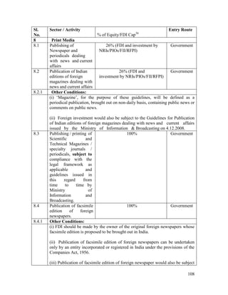 108
Sl.
No.
Sector / Activity
% of Equity/FDI Cap36
Entry Route
8 Print Media
8.1 Publishing of
Newspaper and
periodicals dealing
with news and current
affairs
26% (FDI and investment by
NRIs/PIOs/FII/RFPI)
Government
8.2 Publication of Indian
editions of foreign
magazines dealing with
news and current affairs
26% (FDI and
investment by NRIs/PIOs/FII/RFPI)
Government
8.2.1 Other Conditions:
(i) ‘Magazine’, for the purpose of these guidelines, will be defined as a
periodical publication, brought out on non-daily basis, containing public news or
comments on public news.
(ii) Foreign investment would also be subject to the Guidelines for Publication
of Indian editions of foreign magazines dealing with news and current affairs
issued by the Ministry of Information & Broadcasting on 4.12.2008.
8.3 Publishing / printing of
Scientific and
Technical Magazines /
specialty journals /
periodicals, subject to
compliance with the
legal framework as
applicable and
guidelines issued in
this regard from
time to time by
Ministry of
Information and
Broadcasting.
100% Government
8.4 Publication of facsimile
edition of foreign
newspapers.
100% Government
8.4.1 Other Conditions:
(i) FDI should be made by the owner of the original foreign newspapers whose
facsimile edition is proposed to be brought out in India.
(ii) Publication of facsimile edition of foreign newspapers can be undertaken
only by an entity incorporated or registered in India under the provisions of the
Companies Act, 1956.
(iii) Publication of facsimile edition of foreign newspaper would also be subject
 