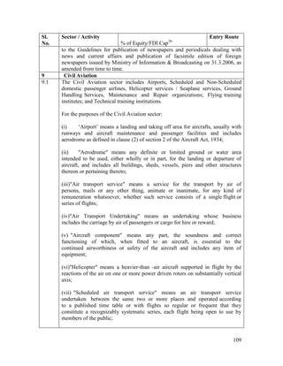 109
Sl.
No.
Sector / Activity
% of Equity/FDI Cap36
Entry Route
to the Guidelines for publication of newspapers and periodicals dealing with
news and current affairs and publication of facsimile edition of foreign
newspapers issued by Ministry of Information & Broadcasting on 31.3.2006, as
amended from time to time.
9 Civil Aviation
9.1 The Civil Aviation sector includes Airports, Scheduled and Non-Scheduled
domestic passenger airlines, Helicopter services / Seaplane services, Ground
Handling Services, Maintenance and Repair organizations; Flying training
institutes; and Technical training institutions.
For the purposes of the Civil Aviation sector:
(i) ‘Airport’ means a landing and taking off area for aircrafts, usually with
runways and aircraft maintenance and passenger facilities and includes
aerodrome as defined in clause (2) of section 2 of the Aircraft Act, 1934;
(ii) "Aerodrome" means any definite or limited ground or water area
intended to be used, either wholly or in part, for the landing or departure of
aircraft, and includes all buildings, sheds, vessels, piers and other structures
thereon or pertaining thereto;
(iii)"Air transport service" means a service for the transport by air of
persons, mails or any other thing, animate or inanimate, for any kind of
remuneration whatsoever, whether such service consists of a single flight or
series of flights;
(iv)"Air Transport Undertaking" means an undertaking whose business
includes the carriage by air of passengers or cargo for hire or reward;
(v) "Aircraft component" means any part, the soundness and correct
functioning of which, when fitted to an aircraft, is essential to the
continued airworthiness or safety of the aircraft and includes any item of
equipment;
(vi)"Helicopter" means a heavier-than -air aircraft supported in flight by the
reactions of the air on one or more power driven rotors on substantially vertical
axis;
(vii) "Scheduled air transport service" means an air transport service
undertaken between the same two or more places and operated according
to a published time table or with flights so regular or frequent that they
constitute a recognizably systematic series, each flight being open to use by
members of the public;
 
