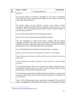111
Sl.
No.
Sector / Activity
% of Equity/FDI Cap36
Entry Route
services.
(b) Foreign airlines are allowed to participate in the equity of companies
operating Cargo airlines, helicopter and seaplane services, as per the limits and
entry routes mentioned above.
(c) Foreign airlines are also, allowed to invest, in the capital of Indian
companies, operating scheduled and non-scheduled air transport services, up to
the limit of 49% of their paid-up capital. Such investment would be subject to
the following conditions:43
(i) It would be made under the Government approval route.
(ii) The 49% limit will subsume FDI and FII/FPI investment.
(iii) The investments so made would need to comply with the relevant
regulations of SEBI, such as the Issue of Capital and Disclosure Requirements
(ICDR) Regulations/ Substantial Acquisition of Shares and Takeovers (SAST)
Regulations, as well as other applicable rules and regulations.
(iv) A Scheduled Operator's Permit can be granted only to a company:
a) that is registered and has its principal place of business within India;
b) the Chairman and at least two-thirds of the Directors of which are citizens of
India; and
c) the substantial ownership and effective control of which is vested in Indian
nationals.
(v) All foreign nationals likely to be associated with Indian scheduled and non-
scheduled air transport services, as a result of such investment shall be cleared
from security view point before deployment; and
(vi) All technical equipment that might be imported into India as a result of such
investment shall require clearance from the relevant authority in the Ministry of
Civil Aviation.
Note: (i) The FDI limits/entry routes, mentioned at paragraph 9.3(1) and 9.3(2)
above, are applicable in the situation where there is no investment by foreign
43
Notification No.FEMA.312/2014-RB dtd July 2, 2014
 