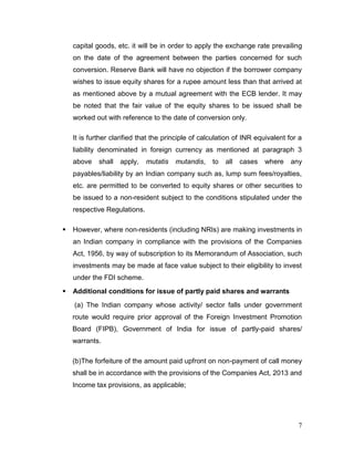 7
capital goods, etc. it will be in order to apply the exchange rate prevailing
on the date of the agreement between the parties concerned for such
conversion. Reserve Bank will have no objection if the borrower company
wishes to issue equity shares for a rupee amount less than that arrived at
as mentioned above by a mutual agreement with the ECB lender. It may
be noted that the fair value of the equity shares to be issued shall be
worked out with reference to the date of conversion only.
It is further clarified that the principle of calculation of INR equivalent for a
liability denominated in foreign currency as mentioned at paragraph 3
above shall apply, mutatis mutandis, to all cases where any
payables/liability by an Indian company such as, lump sum fees/royalties,
etc. are permitted to be converted to equity shares or other securities to
be issued to a non-resident subject to the conditions stipulated under the
respective Regulations.
 However, where non-residents (including NRIs) are making investments in
an Indian company in compliance with the provisions of the Companies
Act, 1956, by way of subscription to its Memorandum of Association, such
investments may be made at face value subject to their eligibility to invest
under the FDI scheme.
 Additional conditions for issue of partly paid shares and warrants
(a) The Indian company whose activity/ sector falls under government
route would require prior approval of the Foreign Investment Promotion
Board (FIPB), Government of India for issue of partly-paid shares/
warrants.
(b)The forfeiture of the amount paid upfront on non-payment of call money
shall be in accordance with the provisions of the Companies Act, 2013 and
Income tax provisions, as applicable;
 