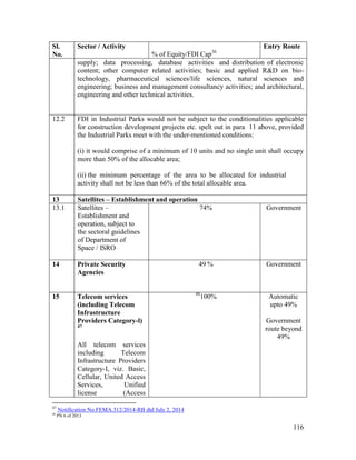 116
Sl.
No.
Sector / Activity
% of Equity/FDI Cap36
Entry Route
supply; data processing, database activities and distribution of electronic
content; other computer related activities; basic and applied R&D on bio-
technology, pharmaceutical sciences/life sciences, natural sciences and
engineering; business and management consultancy activities; and architectural,
engineering and other technical activities.
12.2 FDI in Industrial Parks would not be subject to the conditionalities applicable
for construction development projects etc. spelt out in para 11 above, provided
the Industrial Parks meet with the under-mentioned conditions:
(i) it would comprise of a minimum of 10 units and no single unit shall occupy
more than 50% of the allocable area;
(ii) the minimum percentage of the area to be allocated for industrial
activity shall not be less than 66% of the total allocable area.
13 Satellites – Establishment and operation
13.1 Satellites –
Establishment and
operation, subject to
the sectoral guidelines
of Department of
Space / ISRO
74% Government
14 Private Security
Agencies
49 % Government
15 Telecom services
(including Telecom
Infrastructure
Providers Category-l)
47
All telecom services
including Telecom
Infrastructure Providers
Category-I, viz. Basic,
Cellular, United Access
Services, Unified
license (Access
48
100% Automatic
upto 49%
Government
route beyond
49%
47
Notification No.FEMA.312/2014-RB dtd July 2, 2014
48
PN 6 of 2013
 
