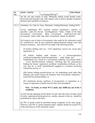 118
Sl.
No.
Sector / Activity
% of Equity/FDI Cap36
Entry Route
not the size and volume of sales. Wholesale trading would include resale,
processing and thereafter sale, bulk imports with ex-port/ex-bonded warehouse
business sales and B2B e-Commerce.
16.1.2 Guidelines for Cash & Carry Wholesale Trading/Wholesale Trading (WT):
(a) For undertaking WT, requisite licenses / registration / permits, as
specified under the relevant Acts/Regulations / Rules / Orders of the State
Government / Government Body / Government Authority/Local Self-
Government Body under that State Government should be obtained.
(b) Except in case of sales to Government, sales made by the wholesaler would
be considered as ‘cash & carry wholesale trading/wholesale trading’ with valid
business customers, only when WT are made to the following entities:
(I) Entities holding sales tax / VAT registration /service tax /excise duty
registration; or
(II) Entities holding trade licenses i.e. a license/registration
certificate/membership certificate/registration under Shops and
Establishment Act, issued by a Government Authority/ Government Body/
Local Self-Government Authority, reflecting that the entity/person
holding the license/ registration certificate/ membership certificate, as the
case may be, is itself/ himself/herself engaged in a business involving
commercial activity; or
(III) Entities holding permits/license etc. for undertaking retail trade (like
tehbazari and similar license for hawkers) from Government Authorities /
Local Self Government Bodies; or
(IV) Institutions having certificate of incorporation or registration as a
society or registration as public trust for their self consumption.
Note: An Entity, to whom WT is made, may fulfill any one of the 4
conditions.
(c) Full records indicating all the details of such sales like name of entity, kind
of entity, registration/license/permit etc. number, amount of sale etc. should be
maintained on a day to day basis.
(d) WT of goods would be permitted among companies of the same group.
However, such WT to group companies taken together should not exceed 25%
of the total turnover of the wholesale venture
 