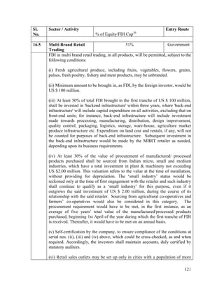 121
Sl.
No.
Sector / Activity
% of Equity/FDI Cap36
Entry Route
16.5 Multi Brand Retail
Trading
51% Government
FDI in multi brand retail trading, in all products, will be permitted, subject to the
following conditions:
(i) Fresh agricultural produce, including fruits, vegetables, flowers, grains,
pulses, fresh poultry, fishery and meat products, may be unbranded.
(ii) Minimum amount to be brought in, as FDI, by the foreign investor, would be
US $ 100 million.
(iii) At least 50% of total FDI brought in the first tranche of US $ 100 million,
shall be invested in 'backend infrastructure' within three years, where 'back-end
infrastructure' will include capital expenditure on all activities, excluding that on
front-end units; for instance, back-end infrastructure will include investment
made towards processing, manufacturing, distribution, design improvement,
quality control, packaging, logistics, storage, ware-house, agriculture market
produce infrastructure etc. Expenditure on land cost and rentals, if any, will not
be counted for purposes of back-end infrastructure. Subsequent investment in
the back-end infrastructure would be made by the MBRT retailer as needed,
depending upon its business requirements.
(iv) At least 30% of the value of procurement of manufactured/ processed
products purchased shall be sourced from Indian micro, small and medium
industries, which have a total investment in plant & machinery not exceeding
US $2.00 million. This valuation refers to the value at the time of installation,
without providing for depreciation. The ‘small industry’ status would be
reckoned only at the time of first engagement with the retailer and such industry
shall continue to qualify as a ‘small industry’ for this purpose, even if it
outgrows the said investment of US $ 2.00 million, during the course of its
relationship with the said retailer. Sourcing from agricultural co-operatives and
farmers’ co-operatives would also be considered in this category. The
procurement requirement would have to be met, in the first instance, as an
average of five years’ total value of the manufactured/processed products
purchased, beginning 1st April of the year during which the first tranche of FDI
is received. Thereafter, it would have to be met on an annual basis.
(v) Self-certification by the company, to ensure compliance of the conditions at
serial nos. (ii), (iii) and (iv) above, which could be cross-checked, as and when
required. Accordingly, the investors shall maintain accounts, duly certified by
statutory auditors.
(vi) Retail sales outlets may be set up only in cities with a population of more
 
