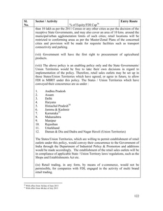 122
Sl.
No.
Sector / Activity
% of Equity/FDI Cap36
Entry Route
than 10 lakh as per the 2011 Census or any other cities as per the decision of the
receptive State Governments, and may also cover an area of 10 kms. around the
municipal/urban agglomeration limits of such cities; retail locations will be
restricted to conforming areas as per the Master/Zonal Plans of the concerned
cities and provision will be made for requisite facilities such as transport
connectivity and parking.
(vii) Government will have the first right to procurement of agricultural
products.
(viii) The above policy is an enabling policy only and the State Governments/
Union Territories would be free to take their own decisions in regard to
implementation of the policy. Therefore, retail sales outlets may be set up in
those States/Union Territories which have agreed, or agree in future, to allow
FDI in MBRT under this policy. The States / Union Territories which have
conveyed their concurrence are as under :
1. Andhra Pradesh
2. Assam
3. Delhi
4. Haryana
5. Himachal Pradesh50
6. Jammu & Kashmir
7. Karnataka51
8. Maharashtra
9. Manipur
10. Rajasthan
11. Uttarkhand
12. Daman & Diu and Dadra and Nagar Haveli (Union Territories)
The States/Union Territories, which are willing to permit establishment of retail
outlets under this policy, would convey their concurrence to the Government of
India through the Department of Industrial Policy & Promotion and additions
would be made accordingly. The establishment of the retail sales outlets will be
in compliance of applicable State / Union Territory laws/ regulations, such as the
Shops and Establishments Act etc.
(ix) Retail trading, in any form, by means of e-commerce, would not be
permissible, for companies with FDI, engaged in the activity of multi brand
retail trading.
50
With effect from 3rd day of June 2013
51
With effect from 4th day of July 2013
 