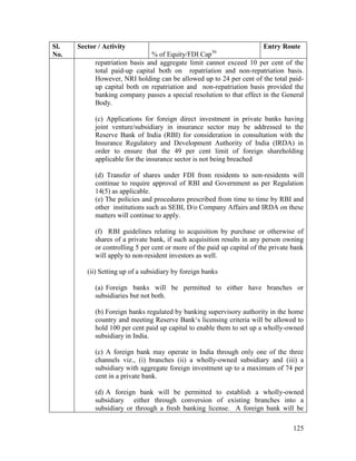 125
Sl.
No.
Sector / Activity
% of Equity/FDI Cap36
Entry Route
repatriation basis and aggregate limit cannot exceed 10 per cent of the
total paid-up capital both on repatriation and non-repatriation basis.
However, NRI holding can be allowed up to 24 per cent of the total paid-
up capital both on repatriation and non-repatriation basis provided the
banking company passes a special resolution to that effect in the General
Body.
(c) Applications for foreign direct investment in private banks having
joint venture/subsidiary in insurance sector may be addressed to the
Reserve Bank of India (RBI) for consideration in consultation with the
Insurance Regulatory and Development Authority of India (IRDA) in
order to ensure that the 49 per cent limit of foreign shareholding
applicable for the insurance sector is not being breached
(d) Transfer of shares under FDI from residents to non-residents will
continue to require approval of RBI and Government as per Regulation
14(5) as applicable.
(e) The policies and procedures prescribed from time to time by RBI and
other institutions such as SEBI, D/o Company Affairs and IRDA on these
matters will continue to apply.
(f) RBI guidelines relating to acquisition by purchase or otherwise of
shares of a private bank, if such acquisition results in any person owning
or controlling 5 per cent or more of the paid up capital of the private bank
will apply to non-resident investors as well.
(ii) Setting up of a subsidiary by foreign banks
(a) Foreign banks will be permitted to either have branches or
subsidiaries but not both.
(b) Foreign banks regulated by banking supervisory authority in the home
country and meeting Reserve Bank‘s licensing criteria will be allowed to
hold 100 per cent paid up capital to enable them to set up a wholly-owned
subsidiary in India.
(c) A foreign bank may operate in India through only one of the three
channels viz., (i) branches (ii) a wholly-owned subsidiary and (iii) a
subsidiary with aggregate foreign investment up to a maximum of 74 per
cent in a private bank.
(d) A foreign bank will be permitted to establish a wholly-owned
subsidiary either through conversion of existing branches into a
subsidiary or through a fresh banking license. A foreign bank will be
 