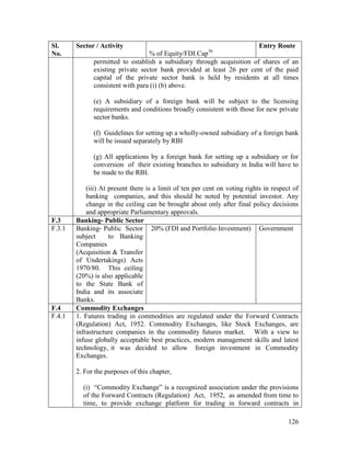 126
Sl.
No.
Sector / Activity
% of Equity/FDI Cap36
Entry Route
permitted to establish a subsidiary through acquisition of shares of an
existing private sector bank provided at least 26 per cent of the paid
capital of the private sector bank is held by residents at all times
consistent with para (i) (b) above.
(e) A subsidiary of a foreign bank will be subject to the licensing
requirements and conditions broadly consistent with those for new private
sector banks.
(f) Guidelines for setting up a wholly-owned subsidiary of a foreign bank
will be issued separately by RBI
(g) All applications by a foreign bank for setting up a subsidiary or for
conversion of their existing branches to subsidiary in India will have to
be made to the RBI.
(iii) At present there is a limit of ten per cent on voting rights in respect of
banking companies, and this should be noted by potential investor. Any
change in the ceiling can be brought about only after final policy decisions
and appropriate Parliamentary approvals.
F.3 Banking- Public Sector
F.3.1 Banking- Public Sector
subject to Banking
Companies
(Acquisition & Transfer
of Undertakings) Acts
1970/80. This ceiling
(20%) is also applicable
to the State Bank of
India and its associate
Banks.
20% (FDI and Portfolio Investment) Government
F.4 Commodity Exchanges
F.4.1 1. Futures trading in commodities are regulated under the Forward Contracts
(Regulation) Act, 1952. Commodity Exchanges, like Stock Exchanges, are
infrastructure companies in the commodity futures market. With a view to
infuse globally acceptable best practices, modern management skills and latest
technology, it was decided to allow foreign investment in Commodity
Exchanges.
2. For the purposes of this chapter,
(i) “Commodity Exchange” is a recognized association under the provisions
of the Forward Contracts (Regulation) Act, 1952, as amended from time to
time, to provide exchange platform for trading in forward contracts in
 