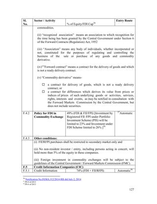 127
Sl.
No.
Sector / Activity
% of Equity/FDI Cap36
Entry Route
commodities.
(ii) “recognized association” means an association to which recognition for
the time being has been granted by the Central Government under Section 6
of the Forward Contracts (Regulation) Act, 1952
(iii) “Association” means any body of individuals, whether incorporated or
not, constituted for the purposes of regulating and controlling the
business of the sale or purchase of any goods and commodity
derivative.
(iv)””Forward contract” means a contract for the delivery of goods and which
is not a ready delivery contract.
(v) “Commodity derivative” means-
 a contract for delivery of goods, which is not a ready delivery
contract; or
 a contract for differences which derives its value from prices or
indices of prices of such underlying goods or activities, services,
rights, interests and events, as may be notified in consultation with
the Forward Markets Commission by the Central Government, but
does not include securities.
F.4.2 Policy for FDI in
Commodity Exchange
49% (FDI & FII/FPI) [Investment by
Registered FII /FPI under Portfolio
Investment Scheme (PIS) will be
limited to 23% and Investment under
FDI Scheme limited to 26% ]56
57
Automatic
F.4.3 Other conditions:
(i) FII/RFPI purchases shall be restricted to secondary market only and
(ii) No non-resident investor / entity, including persons acting in concert, will
hold more than 5% of the equity in these companies.
(iii) Foreign investment in commodity exchanges will be subject to the
guidelines of the Central Government / Forward Markets Commission (FMC).
F.5 Credit Information Companies (CIC)
F.5.1 Credit Information 74% (FDI + FII/RFPI) Automatic58
56
Notification No.FEMA.312/2014-RB dtd July 2, 2014
57
PN 6 of 2013
58
PN 6 of 2013
 