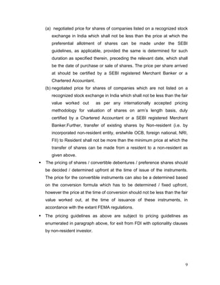 9
(a) negotiated price for shares of companies listed on a recognized stock
exchange in India which shall not be less than the price at which the
preferential allotment of shares can be made under the SEBI
guidelines, as applicable, provided the same is determined for such
duration as specified therein, preceding the relevant date, which shall
be the date of purchase or sale of shares. The price per share arrived
at should be certified by a SEBI registered Merchant Banker or a
Chartered Accountant.
(b) negotiated price for shares of companies which are not listed on a
recognized stock exchange in India which shall not be less than the fair
value worked out as per any internationally accepted pricing
methodology for valuation of shares on arm’s length basis, duly
certified by a Chartered Accountant or a SEBI registered Merchant
Banker.Further, transfer of existing shares by Non-resident (i.e. by
incorporated non-resident entity, erstwhile OCB, foreign national, NRI,
FII) to Resident shall not be more than the minimum price at which the
transfer of shares can be made from a resident to a non-resident as
given above.
 The pricing of shares / convertible debentures / preference shares should
be decided / determined upfront at the time of issue of the instruments.
The price for the convertible instruments can also be a determined based
on the conversion formula which has to be determined / fixed upfront,
however the price at the time of conversion should not be less than the fair
value worked out, at the time of issuance of these instruments, in
accordance with the extant FEMA regulations.
 The pricing guidelines as above are subject to pricing guidelines as
enumerated in paragraph above, for exit from FDI with optionality clauses
by non-resident investor.
 