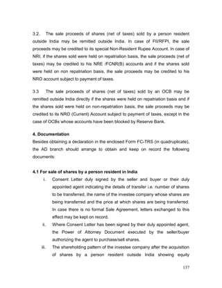 137
3.2. The sale proceeds of shares (net of taxes) sold by a person resident
outside India may be remitted outside India. In case of FII/RFPI, the sale
proceeds may be credited to its special Non-Resident Rupee Account. In case of
NRI, if the shares sold were held on repatriation basis, the sale proceeds (net of
taxes) may be credited to his NRE /FCNR(B) accounts and if the shares sold
were held on non repatriation basis, the sale proceeds may be credited to his
NRO account subject to payment of taxes.
3.3 The sale proceeds of shares (net of taxes) sold by an OCB may be
remitted outside India directly if the shares were held on repatriation basis and if
the shares sold were held on non-repatriation basis, the sale proceeds may be
credited to its NRO (Current) Account subject to payment of taxes, except in the
case of OCBs whose accounts have been blocked by Reserve Bank.
4. Documentation
Besides obtaining a declaration in the enclosed Form FC-TRS (in quadruplicate),
the AD branch should arrange to obtain and keep on record the following
documents:
4.1 For sale of shares by a person resident in India
i. Consent Letter duly signed by the seller and buyer or their duly
appointed agent indicating the details of transfer i.e. number of shares
to be transferred, the name of the investee company whose shares are
being transferred and the price at which shares are being transferred.
In case there is no formal Sale Agreement, letters exchanged to this
effect may be kept on record.
ii. Where Consent Letter has been signed by their duly appointed agent,
the Power of Attorney Document executed by the seller/buyer
authorizing the agent to purchase/sell shares.
iii. The shareholding pattern of the investee company after the acquisition
of shares by a person resident outside India showing equity
 