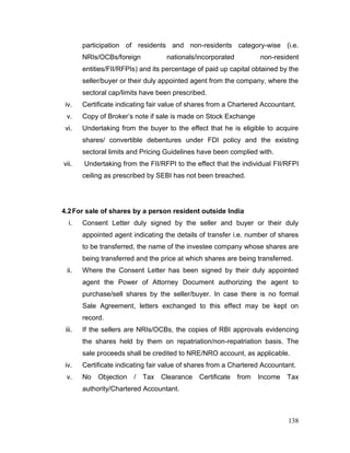 138
participation of residents and non-residents category-wise (i.e.
NRIs/OCBs/foreign nationals/incorporated non-resident
entities/FII/RFPIs) and its percentage of paid up capital obtained by the
seller/buyer or their duly appointed agent from the company, where the
sectoral cap/limits have been prescribed.
iv. Certificate indicating fair value of shares from a Chartered Accountant.
v. Copy of Broker’s note if sale is made on Stock Exchange
vi. Undertaking from the buyer to the effect that he is eligible to acquire
shares/ convertible debentures under FDI policy and the existing
sectoral limits and Pricing Guidelines have been complied with.
vii. Undertaking from the FII/RFPI to the effect that the individual FII/RFPI
ceiling as prescribed by SEBI has not been breached.
4.2For sale of shares by a person resident outside India
i. Consent Letter duly signed by the seller and buyer or their duly
appointed agent indicating the details of transfer i.e. number of shares
to be transferred, the name of the investee company whose shares are
being transferred and the price at which shares are being transferred.
ii. Where the Consent Letter has been signed by their duly appointed
agent the Power of Attorney Document authorizing the agent to
purchase/sell shares by the seller/buyer. In case there is no formal
Sale Agreement, letters exchanged to this effect may be kept on
record.
iii. If the sellers are NRIs/OCBs, the copies of RBI approvals evidencing
the shares held by them on repatriation/non-repatriation basis. The
sale proceeds shall be credited to NRE/NRO account, as applicable.
iv. Certificate indicating fair value of shares from a Chartered Accountant.
v. No Objection / Tax Clearance Certificate from Income Tax
authority/Chartered Accountant.
 