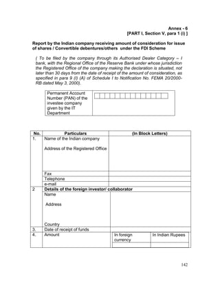 142
Annex - 6
[PART I, Section V, para 1 (i) ]
Report by the Indian company receiving amount of consideration for issue
of shares / Convertible debentures/others under the FDI Scheme
( To be filed by the company through its Authorised Dealer Category – I
bank, with the Regional Office of the Reserve Bank under whose jurisdiction
the Registered Office of the company making the declaration is situated, not
later than 30 days from the date of receipt of the amount of consideration, as
specified in para 9 (I) (A) of Schedule I to Notification No. FEMA 20/2000-
RB dated May 3, 2000).
Permanent Account
Number (PAN) of the
investee company
given by the IT
Department
No. Particulars (In Block Letters)
1. Name of the Indian company
Address of the Registered Office
Fax
Telephone
e-mail
2 Details of the foreign investor/ collaborator
Name
Address
Country
3. Date of receipt of funds
4. Amount In foreign
currency
In Indian Rupees
 