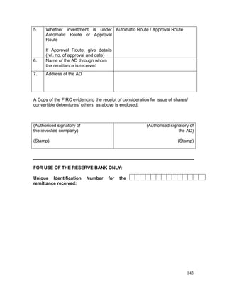 143
5. Whether investment is under
Automatic Route or Approval
Route
If Approval Route, give details
(ref. no. of approval and date)
Automatic Route / Approval Route
6. Name of the AD through whom
the remittance is received
7. Address of the AD
A Copy of the FIRC evidencing the receipt of consideration for issue of shares/
convertible debentures/ others as above is enclosed.
(Authorised signatory of
the investee company)
(Stamp)
(Authorised signatory of
the AD)
(Stamp)
FOR USE OF THE RESERVE BANK ONLY:
Unique Identification Number for the
remittance received:
 