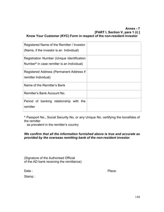 144
Annex - 7
[PART I, Section V, para 1 (i) ]
Know Your Customer (KYC) Form in respect of the non-resident investor
Registered Name of the Remitter / Investor
(Name, if the investor is an Individual)
Registration Number (Unique Identification
Number* in case remitter is an Individual)
Registered Address (Permanent Address if
remitter Individual)
Name of the Remitter’s Bank
Remitter’s Bank Account No.
Period of banking relationship with the
remitter
* Passport No., Social Security No, or any Unique No. certifying the bonafides of
the remitter
as prevalent in the remitter’s country
We confirm that all the information furnished above is true and accurate as
provided by the overseas remitting bank of the non-resident investor.
(Signature of the Authorised Official
of the AD bank receiving the remittance)
Date : Place:
Stamp :
 