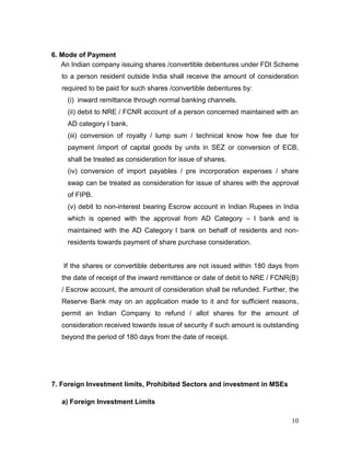 10
6. Mode of Payment
An Indian company issuing shares /convertible debentures under FDI Scheme
to a person resident outside India shall receive the amount of consideration
required to be paid for such shares /convertible debentures by:
(i) inward remittance through normal banking channels.
(ii) debit to NRE / FCNR account of a person concerned maintained with an
AD category I bank.
(iii) conversion of royalty / lump sum / technical know how fee due for
payment /import of capital goods by units in SEZ or conversion of ECB,
shall be treated as consideration for issue of shares.
(iv) conversion of import payables / pre incorporation expenses / share
swap can be treated as consideration for issue of shares with the approval
of FIPB.
(v) debit to non-interest bearing Escrow account in Indian Rupees in India
which is opened with the approval from AD Category – I bank and is
maintained with the AD Category I bank on behalf of residents and non-
residents towards payment of share purchase consideration.
If the shares or convertible debentures are not issued within 180 days from
the date of receipt of the inward remittance or date of debit to NRE / FCNR(B)
/ Escrow account, the amount of consideration shall be refunded. Further, the
Reserve Bank may on an application made to it and for sufficient reasons,
permit an Indian Company to refund / allot shares for the amount of
consideration received towards issue of security if such amount is outstanding
beyond the period of 180 days from the date of receipt.
7. Foreign Investment limits, Prohibited Sectors and investment in MSEs
a) Foreign Investment Limits
 
