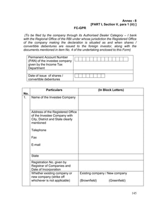 145
Annex - 8
[PART I, Section V, para 1 (iii) ]
FC-GPR
(To be filed by the company through its Authorised Dealer Category – I bank
with the Regional Office of the RBI under whose jurisdiction the Registered Office
of the company making the declaration is situated as and when shares /
convertible debentures are issued to the foreign investor, along with the
documents mentioned in item No. 4 of the undertaking enclosed to this Form)
Permanent Account Number
(PAN) of the investee company
given by the Income Tax
Department
Date of issue of shares /
convertible debentures
No.
Particulars (In Block Letters)
1. Name of the Investee Company
Address of the Registered Office
of the Investee Company with
City, District and State clearly
mentioned
Telephone
Fax
E-mail
State
Registration No. given by
Registrar of Companies and
Date of Incorporation
Whether existing company or
new company (strike off
whichever is not applicable)
Existing company / New company
(Brownfield) (Greenfield)
 